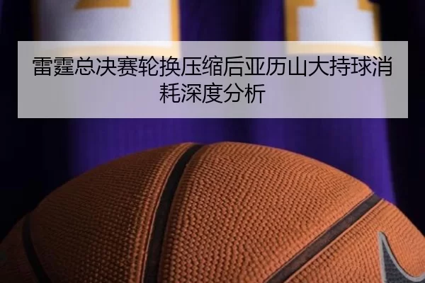 雷霆总决赛轮换压缩后亚历山大持球消耗深度分析